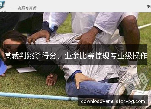 某裁判跳杀得分，业余比赛惊现专业级操作