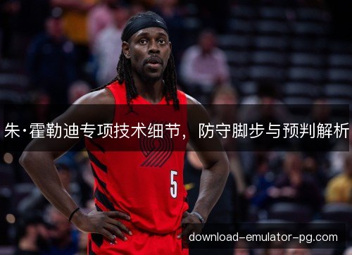 朱·霍勒迪专项技术细节，防守脚步与预判解析