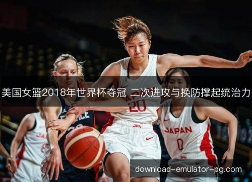 美国女篮2018年世界杯夺冠 二次进攻与换防撑起统治力 美国女篮2018年世界杯夺冠 二次进攻与换防撑起统治力